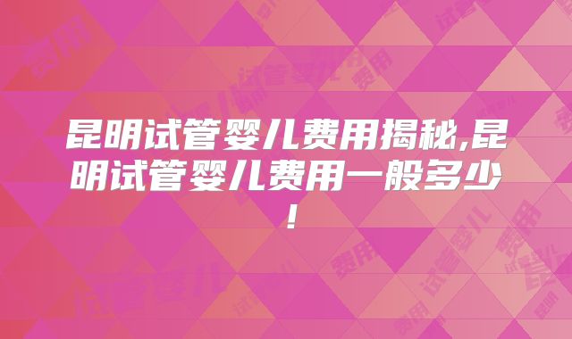昆明试管婴儿费用揭秘,昆明试管婴儿费用一般多少！