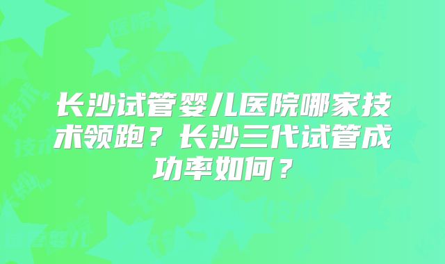 长沙试管婴儿医院哪家技术领跑？长沙三代试管成功率如何？