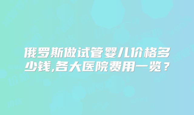 俄罗斯做试管婴儿价格多少钱,各大医院费用一览？