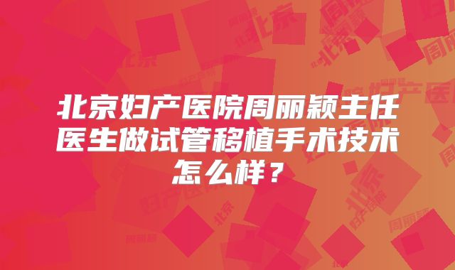 北京妇产医院周丽颖主任医生做试管移植手术技术怎么样?