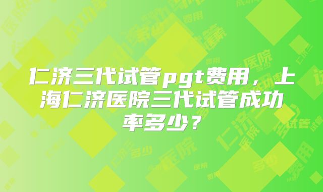 仁济三代试管pgt费用，上海仁济医院三代试管成功率多少？