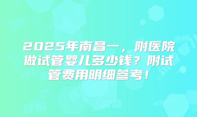 2025年南昌一，附医院做试管婴儿多少钱？附试管费用明细参考！