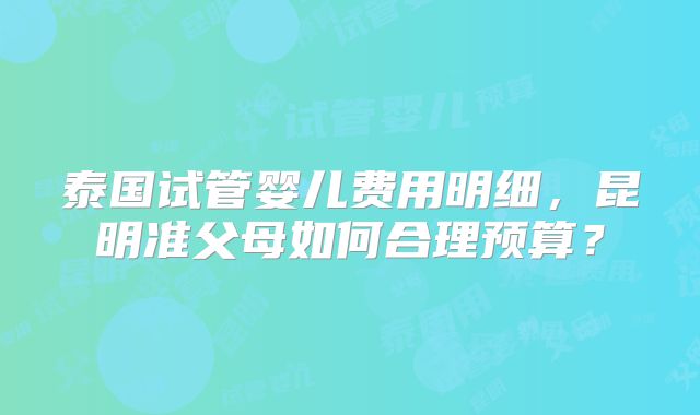 泰国试管婴儿费用明细,昆明准父母如何合理预算?