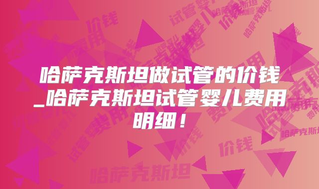 哈萨克斯坦做试管的价钱_哈萨克斯坦试管婴儿费用明细！
