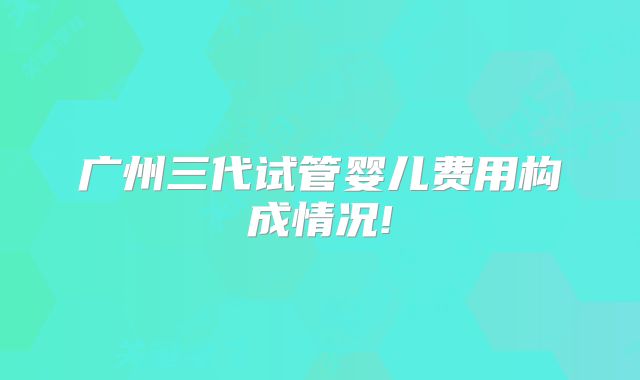 广州三代试管婴儿费用构成情况!