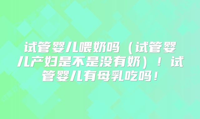 试管婴儿喂奶吗（试管婴儿产妇是不是没有奶）！试管婴儿有母乳吃吗！