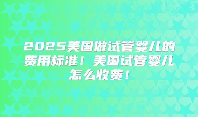 2025美国做试管婴儿的费用标准！美国试管婴儿怎么收费！