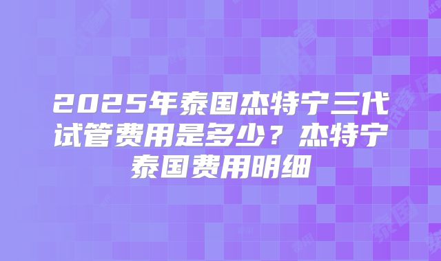2025年泰国杰特宁三代试管费用是多少？杰特宁泰国费用明细