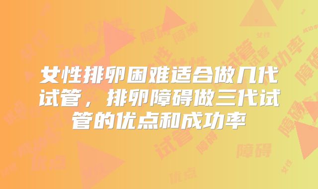 女性排卵困难适合做几代试管，排卵障碍做三代试管的优点和成功率