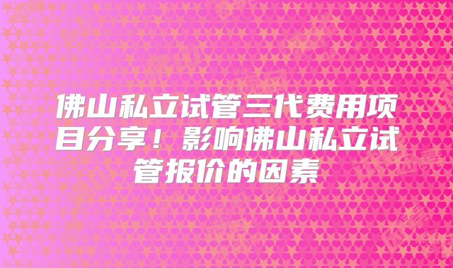 佛山私立试管三代费用项目分享!影响佛山私立试管报价的因素