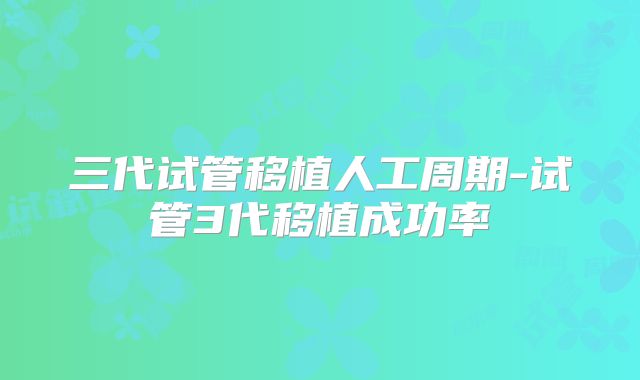 三代试管移植人工周期-试管3代移植成功率