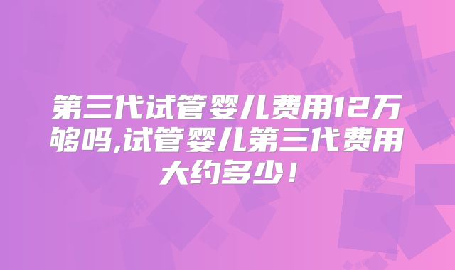 第三代试管婴儿费用12万够吗,试管婴儿第三代费用大约多少！