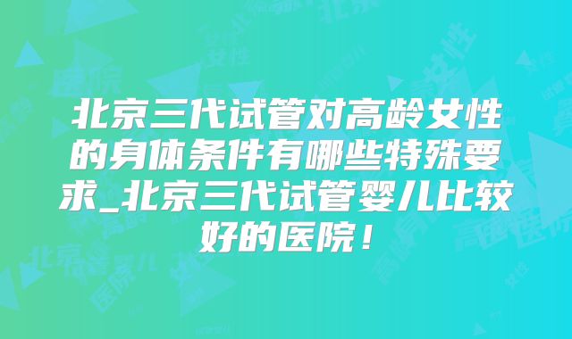 北京三代试管对高龄女性的身体条件有哪些特殊要求_北京三代试管婴儿比较好的医院！