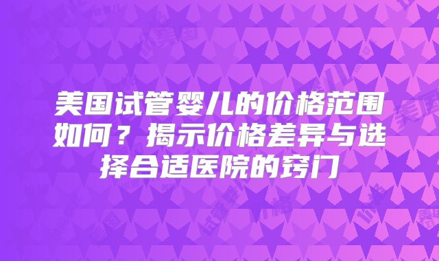 美国试管婴儿的价格范围如何？揭示价格差异与选择合适医院的窍门
