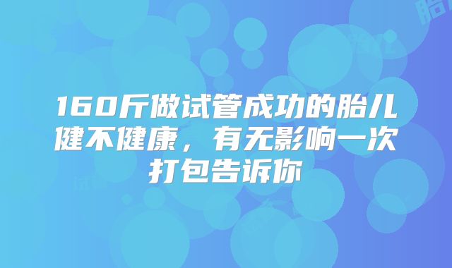160斤做试管成功的胎儿健不健康，有无影响一次打包告诉你