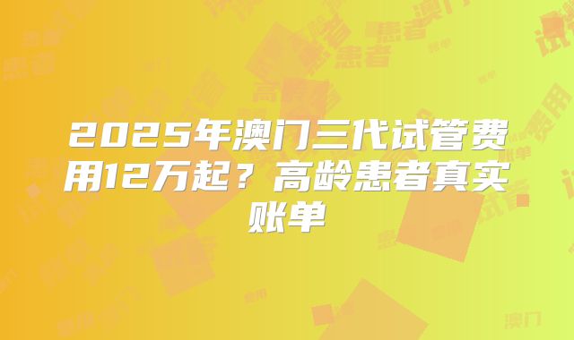 2025年澳门三代试管费用12万起？高龄患者真实账单