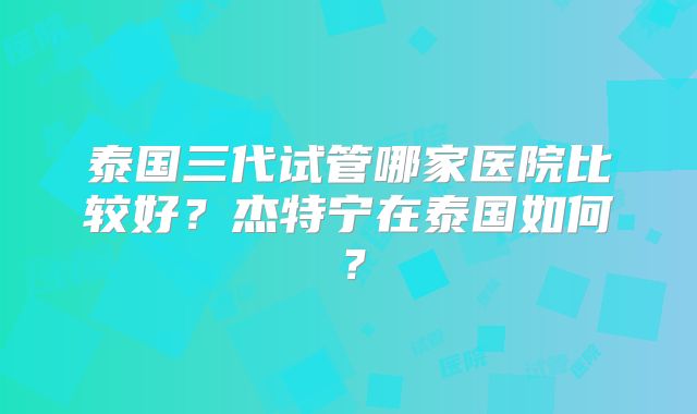 泰国三代试管哪家医院比较好？杰特宁在泰国如何？