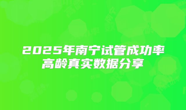 2025年南宁试管成功率高龄真实数据分享