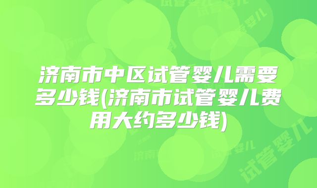 济南市中区试管婴儿需要多少钱(济南市试管婴儿费用大约多少钱)