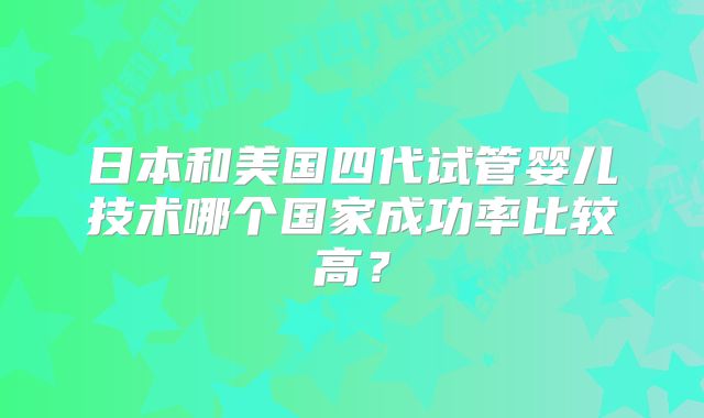 日本和美国四代试管婴儿技术哪个国家成功率比较高?