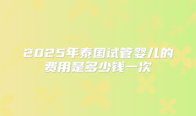 2025年泰国试管婴儿的费用是多少钱一次