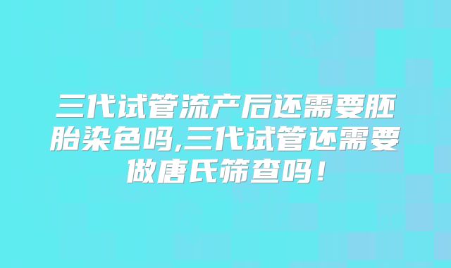 三代试管流产后还需要胚胎染色吗,三代试管还需要做唐氏筛查吗！