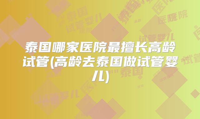 泰国哪家医院最擅长高龄试管(高龄去泰国做试管婴儿)