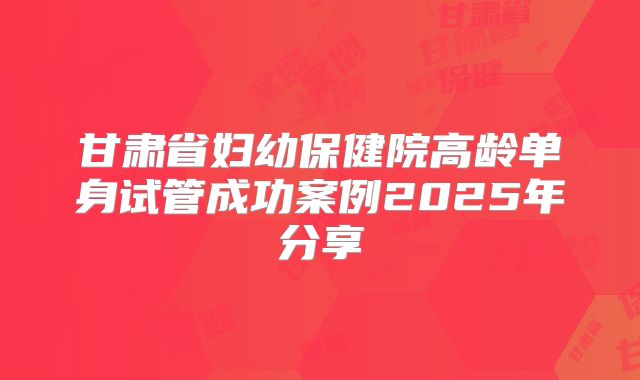 甘肃省妇幼保健院高龄单身试管成功案例2025年分享