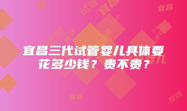 宜昌三代试管婴儿具体要花多少钱？贵不贵？