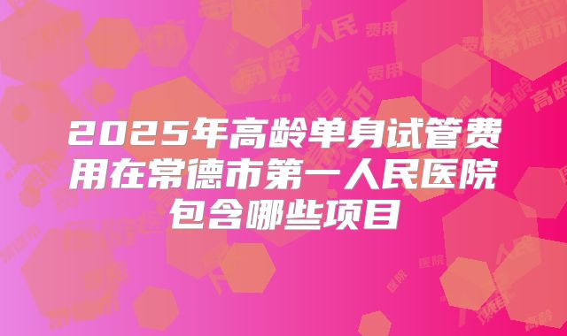 2025年高龄单身试管费用在常德市第一人民医院包含哪些项目