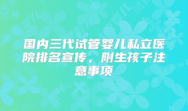 国内三代试管婴儿私立医院排名宣传，附生孩子注意事项