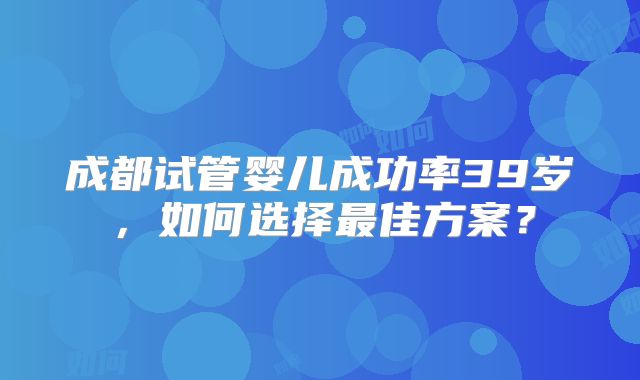 成都试管婴儿成功率39岁，如何选择最佳方案？