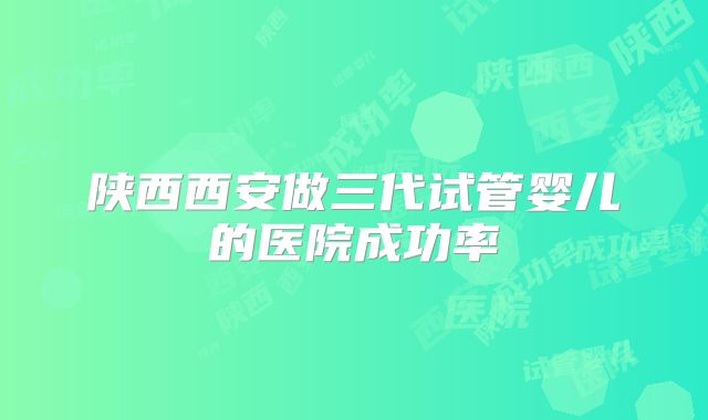 陕西西安做三代试管婴儿的医院成功率
