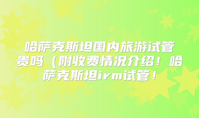 哈萨克斯坦国内旅游试管贵吗（附收费情况介绍！哈萨克斯坦irm试管！