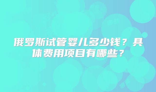 俄罗斯试管婴儿多少钱？具体费用项目有哪些？