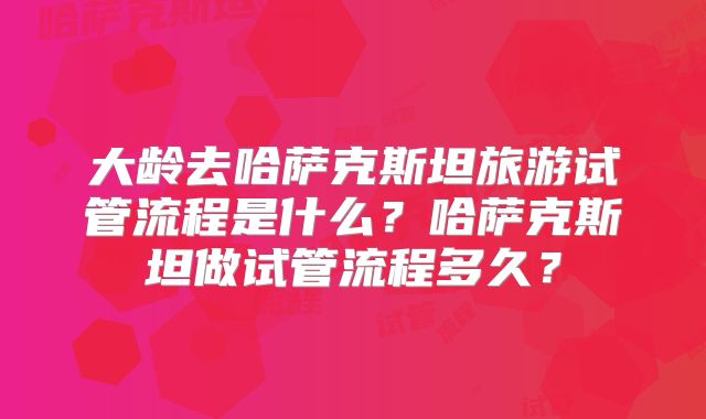 大龄去哈萨克斯坦旅游试管流程是什么？哈萨克斯坦做试管流程多久？