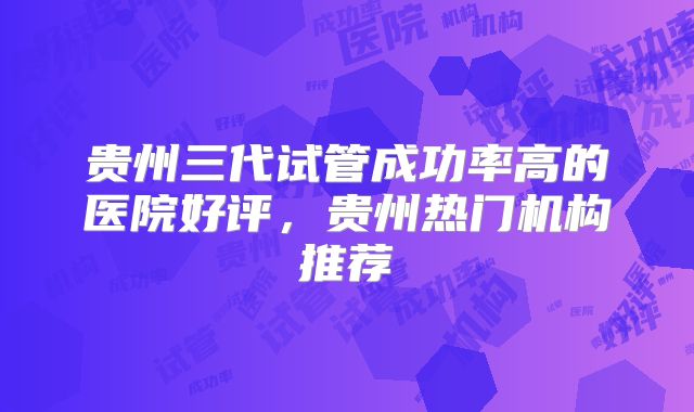贵州三代试管成功率高的医院好评，贵州热门机构推荐