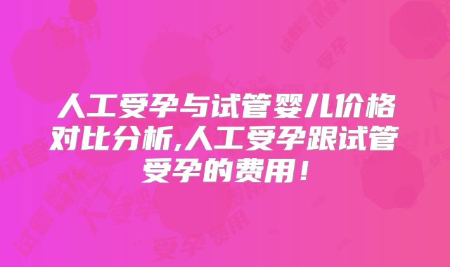 人工受孕与试管婴儿价格对比分析,人工受孕跟试管受孕的费用！