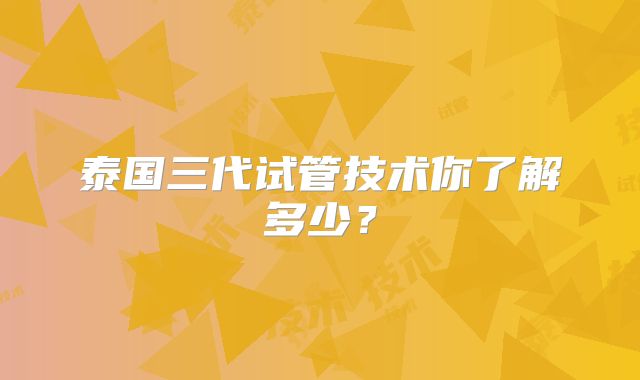 泰国三代试管技术你了解多少？