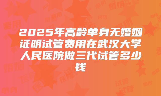 2025年高龄单身无婚姻证明试管费用在武汉大学人民医院做三代试管多少钱