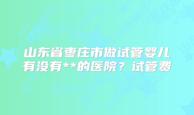 山东省枣庄市做试管婴儿有没有**的医院？试管费