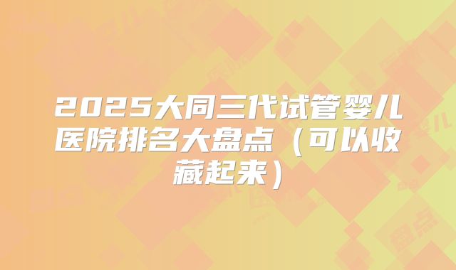 2025大同三代试管婴儿医院排名大盘点（可以收藏起来）
