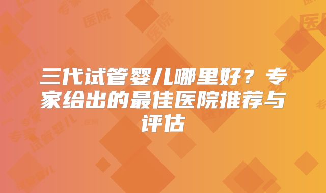 三代试管婴儿哪里好？专家给出的最佳医院推荐与评估