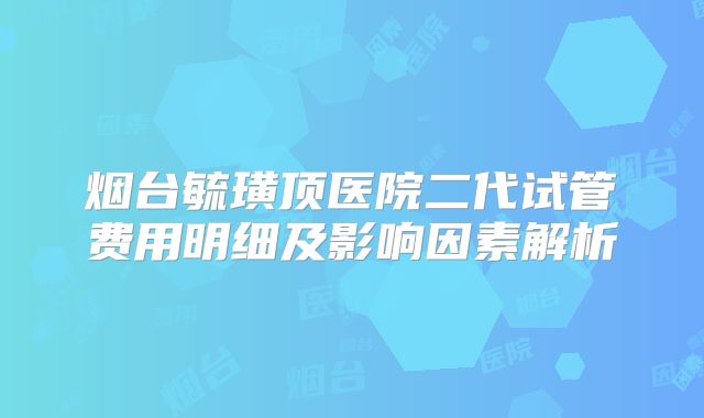 烟台毓璜顶医院二代试管费用明细及影响因素解析