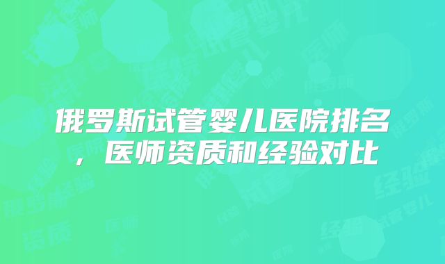 俄罗斯试管婴儿医院排名,医师资质和经验对比