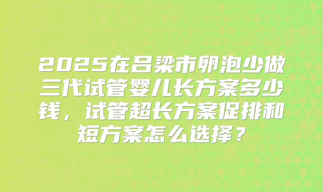 2025在吕梁市卵泡少做三代试管婴儿长方案多少钱，试管超长方案促排和短方案怎么选择？