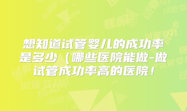 想知道试管婴儿的成功率是多少(哪些医院能做-做试管成功率高的医院!