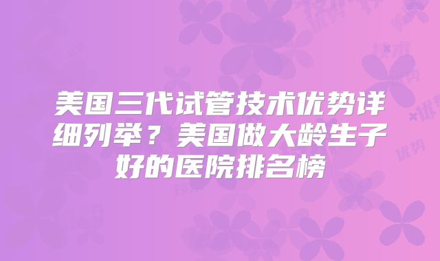 美国三代试管技术优势详细列举？美国做大龄生子好的医院排名榜