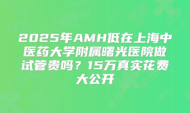 2025年AMH低在上海中医药大学附属曙光医院做试管贵吗？15万真实花费大公开