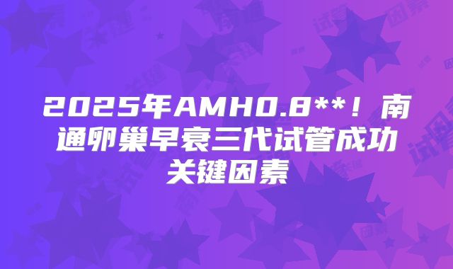 2025年AMH0.8**！南通卵巢早衰三代试管成功关键因素